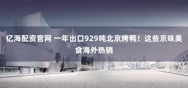 亿海配资官网 一年出口929吨北京烤鸭！这些京味美食海外热销