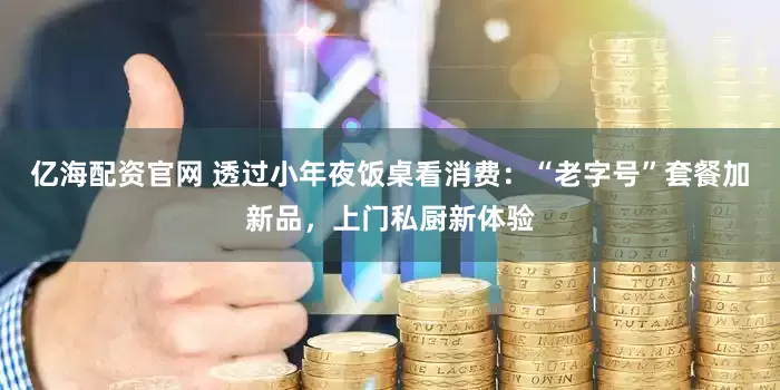 亿海配资官网 透过小年夜饭桌看消费：“老字号”套餐加新品，上门私厨新体验