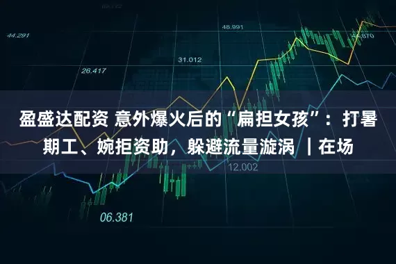 盈盛达配资 意外爆火后的“扁担女孩”：打暑期工、婉拒资助，躲避流量漩涡 ｜在场
