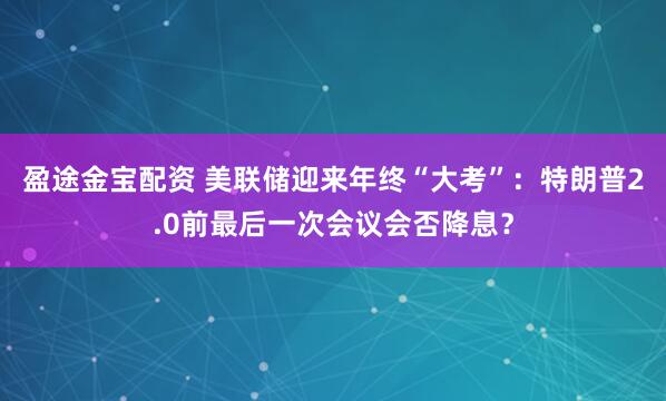 盈途金宝配资 美联储迎来年终“大考”：特朗普2.0前最后一次会议会否降息？
