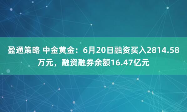 盈通策略 中金黄金：6月20日融资买入2814.58万元，融资融券余额16.47亿元
