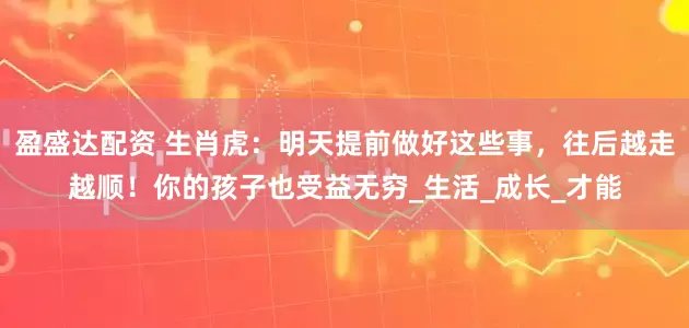 盈盛达配资 生肖虎：明天提前做好这些事，往后越走越顺！你的孩子也受益无穷_生活_成长_才能