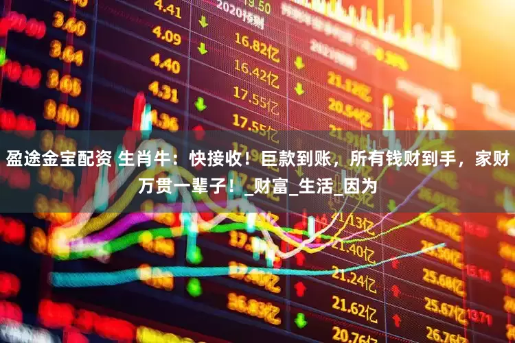 盈途金宝配资 生肖牛：快接收！巨款到账，所有钱财到手，家财万贯一辈子！_财富_生活_因为