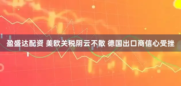 盈盛达配资 美欧关税阴云不散 德国出口商信心受挫