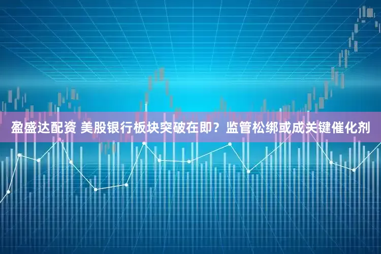 盈盛达配资 美股银行板块突破在即？监管松绑或成关键催化剂