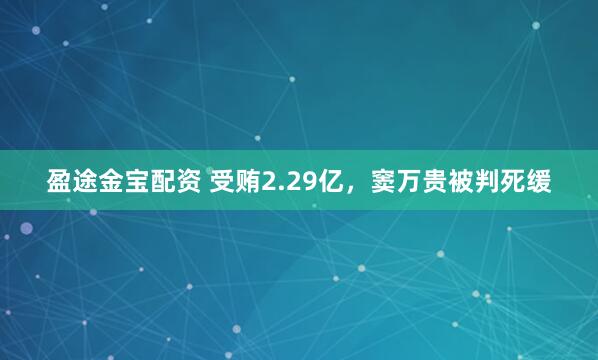 盈途金宝配资 受贿2.29亿，窦万贵被判死缓