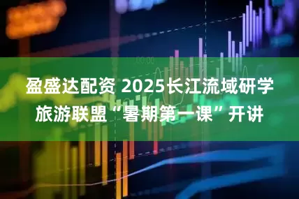盈盛达配资 2025长江流域研学旅游联盟“暑期第一课”开讲