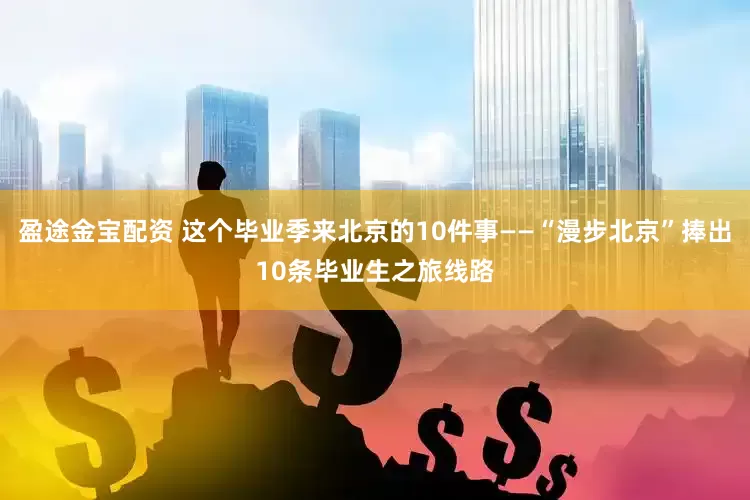 盈途金宝配资 这个毕业季来北京的10件事——“漫步北京”捧出10条毕业生之旅线路