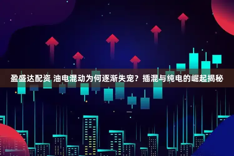 盈盛达配资 油电混动为何逐渐失宠？插混与纯电的崛起揭秘