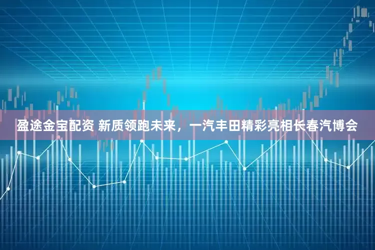 盈途金宝配资 新质领跑未来，一汽丰田精彩亮相长春汽博会
