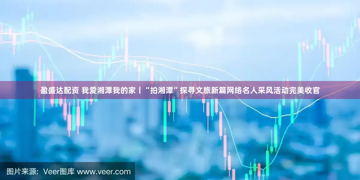 盈盛达配资 我爱湘潭我的家丨“拍湘潭”探寻文旅新篇网络名人采风活动完美收官