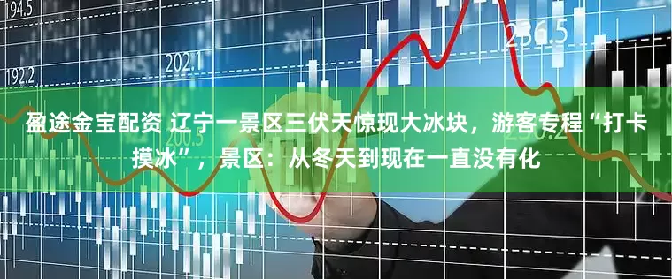 盈途金宝配资 辽宁一景区三伏天惊现大冰块，游客专程“打卡摸冰”，景区：从冬天到现在一直没有化