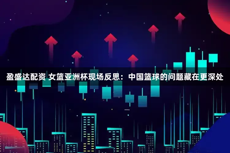 盈盛达配资 女篮亚洲杯现场反思：中国篮球的问题藏在更深处