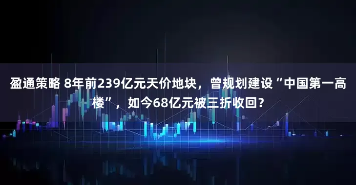 盈通策略 8年前239亿元天价地块，曾规划建设“中国第一高楼”，如今68亿元被三折收回？