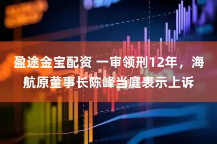 盈途金宝配资 一审领刑12年，海航原董事长陈峰当庭表示上诉