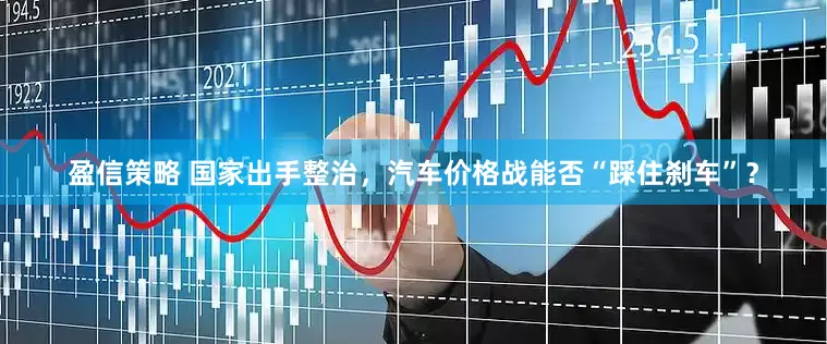 盈信策略 国家出手整治，汽车价格战能否“踩住刹车”？