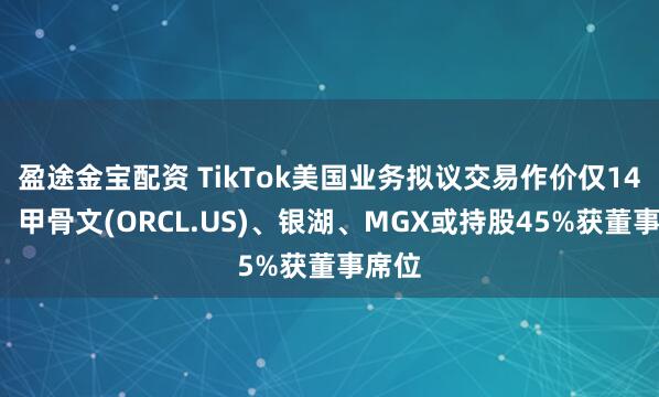 盈途金宝配资 TikTok美国业务拟议交易作价仅140亿,甲骨文(ORCL.US)、银湖、MGX或持股45%获董事席位