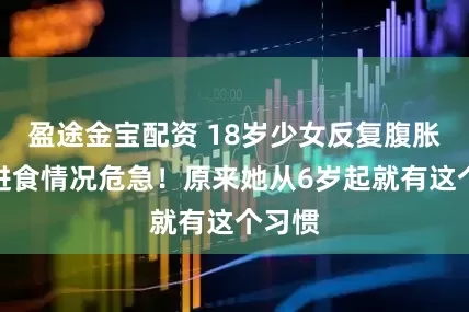 盈途金宝配资 18岁少女反复腹胀无法进食情况危急!原来她从6岁起就有这个习惯