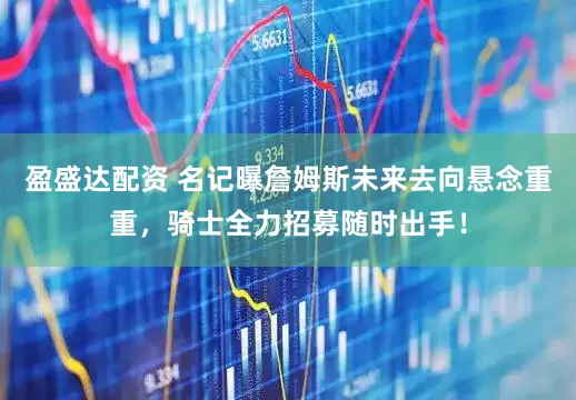 盈盛达配资 名记曝詹姆斯未来去向悬念重重，骑士全力招募随时出手！