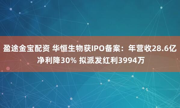 盈途金宝配资 华恒生物获IPO备案：年营收28.6亿 净利降30% 拟派发红利3994万